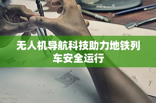 无人机导航科技助力地铁列车安全运行