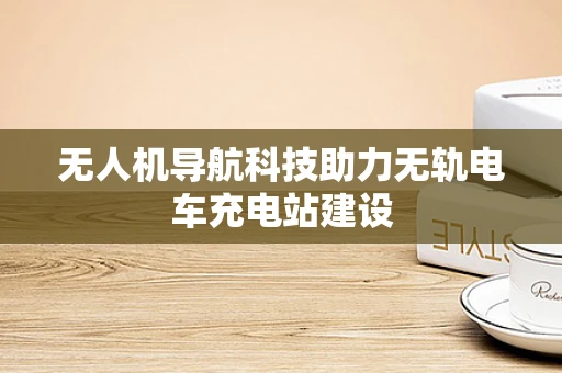 无人机导航科技助力无轨电车充电站建设