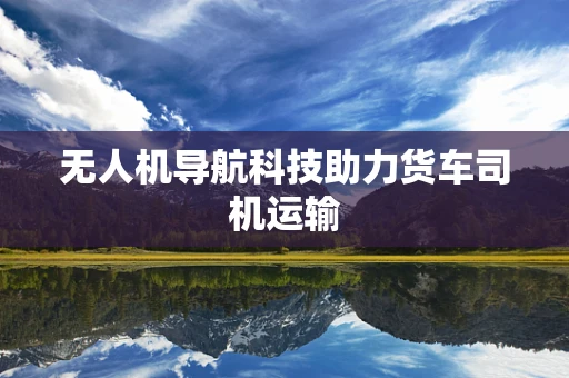 无人机导航科技助力货车司机运输