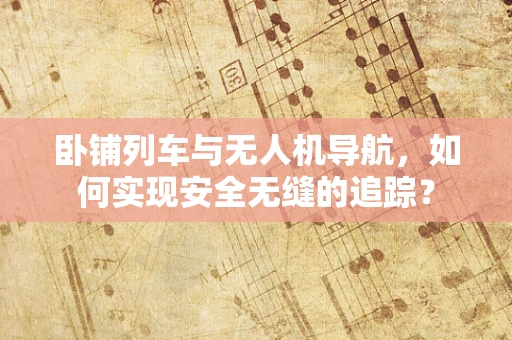 卧铺列车与无人机导航，如何实现安全无缝的追踪？