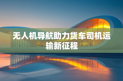 无人机导航助力货车司机运输新征程