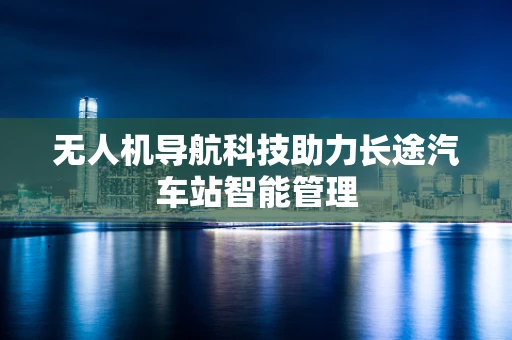 无人机导航科技助力长途汽车站智能管理
