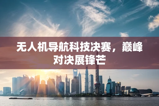 无人机导航科技决赛，巅峰对决展锋芒