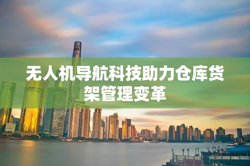 无人机导航科技助力仓库货架管理变革