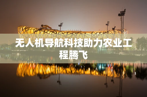 无人机导航科技助力农业工程腾飞