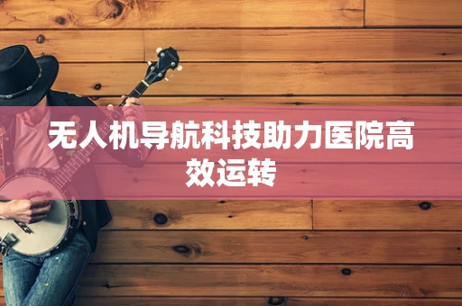 无人机导航科技助力医院高效运转