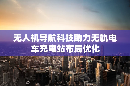 无人机导航科技助力无轨电车充电站布局优化