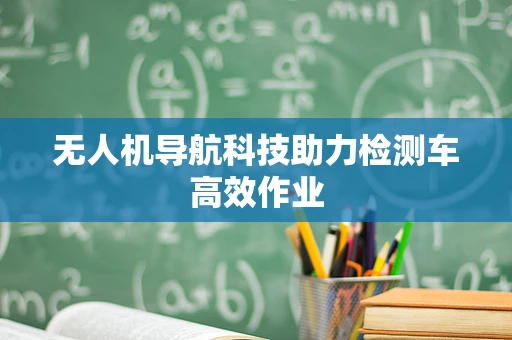 无人机导航科技助力检测车高效作业