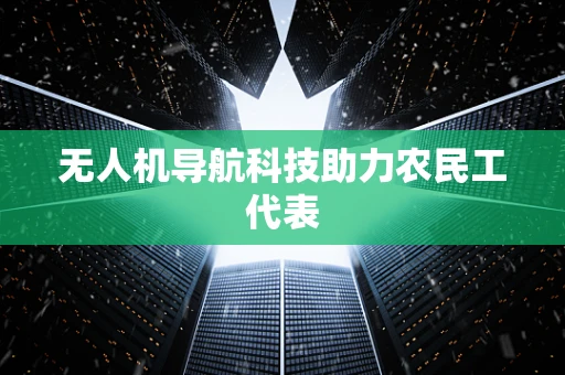无人机导航科技助力农民工代表