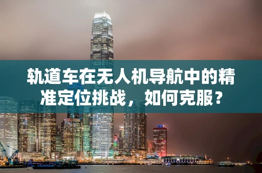 轨道车在无人机导航中的精准定位挑战，如何克服？