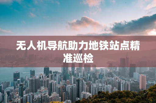 无人机导航助力地铁站点精准巡检