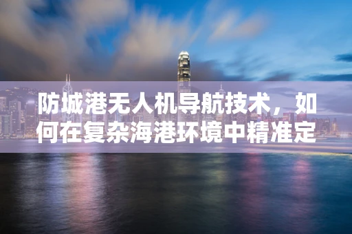 防城港无人机导航技术，如何在复杂海港环境中精准定位？
