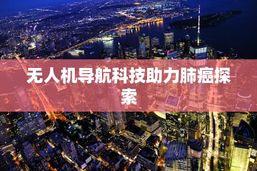 无人机导航科技助力肺癌探索