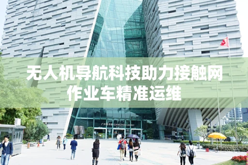 无人机导航科技助力接触网作业车精准运维