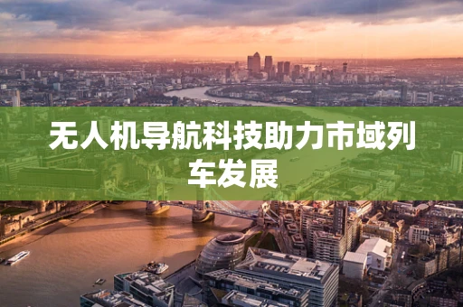 无人机导航科技助力市域列车发展