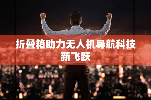 折叠箱助力无人机导航科技新飞跃