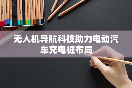 无人机导航科技助力电动汽车充电桩布局