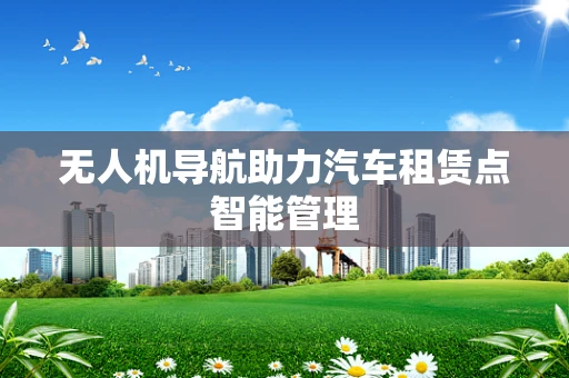 无人机导航助力汽车租赁点智能管理