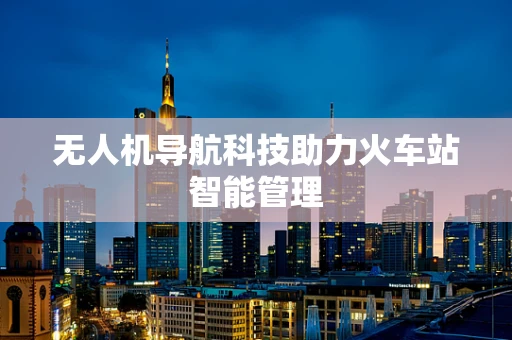无人机导航科技助力火车站智能管理
