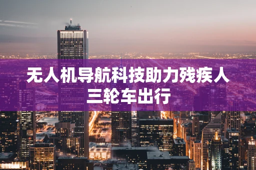 无人机导航科技助力残疾人三轮车出行