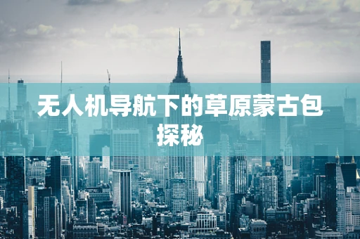 无人机导航下的草原蒙古包探秘