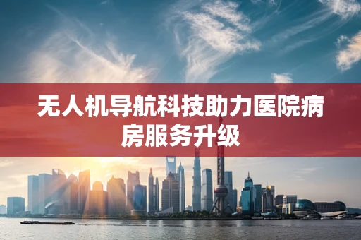 无人机导航科技助力医院病房服务升级
