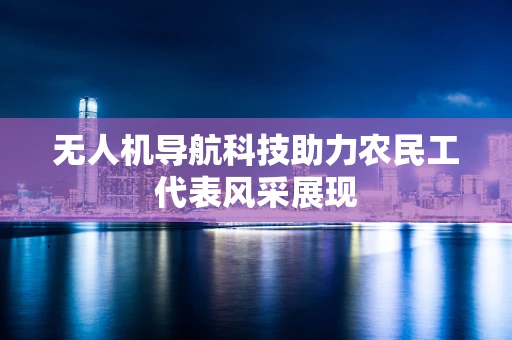 无人机导航科技助力农民工代表风采展现