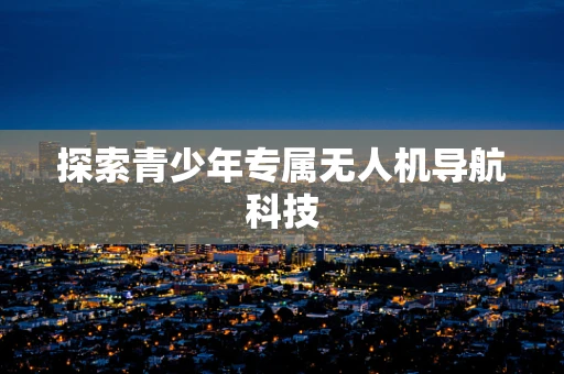 探索青少年专属无人机导航科技