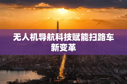 无人机导航科技赋能扫路车新变革