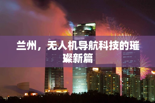 兰州，无人机导航科技的璀璨新篇