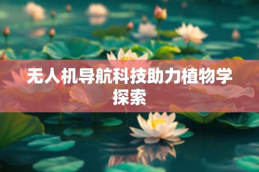 无人机导航科技助力植物学探索