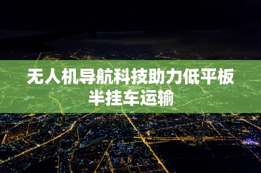 无人机导航科技助力低平板半挂车运输