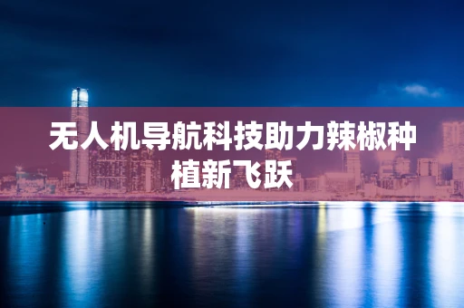 无人机导航科技助力辣椒种植新飞跃