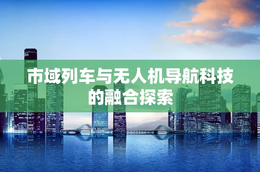 市域列车与无人机导航科技的融合探索