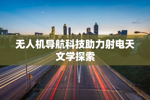 无人机导航科技助力射电天文学探索