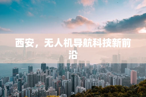 西安，无人机导航科技新前沿