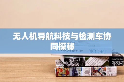 无人机导航科技与检测车协同探秘