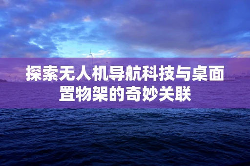探索无人机导航科技与桌面置物架的奇妙关联