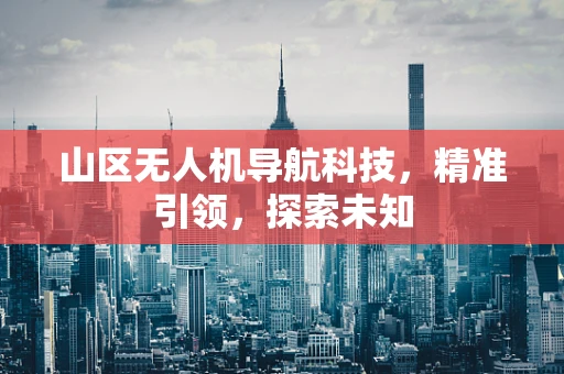 山区无人机导航科技，精准引领，探索未知