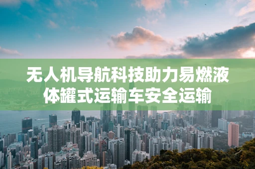 无人机导航科技助力易燃液体罐式运输车安全运输