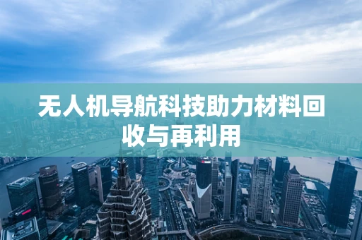 无人机导航科技助力材料回收与再利用