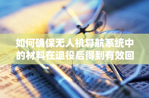 如何确保无人机导航系统中的材料在退役后得到有效回收与再利用？