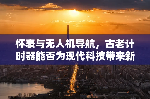怀表与无人机导航，古老计时器能否为现代科技带来新启示？