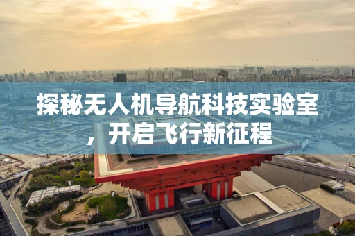 探秘无人机导航科技实验室，开启飞行新征程