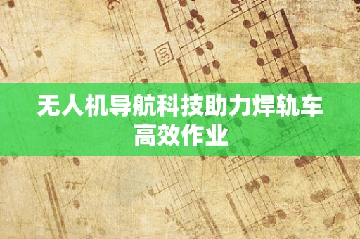 无人机导航科技助力焊轨车高效作业