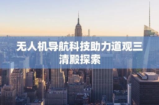 无人机导航科技助力道观三清殿探索