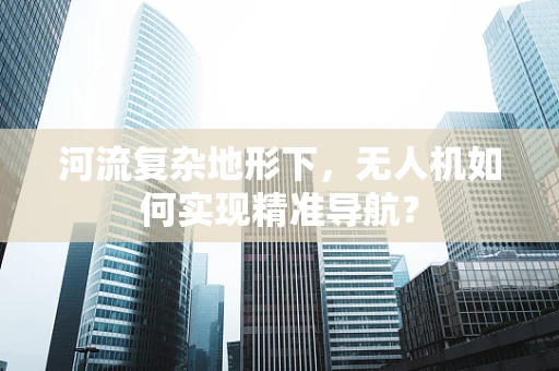 河流复杂地形下，无人机如何实现精准导航？