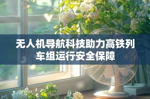 无人机导航科技助力高铁列车组运行安全保障