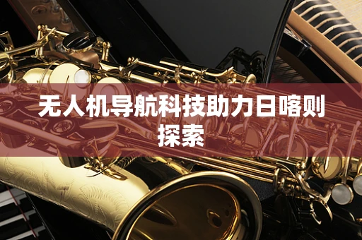 无人机导航科技助力日喀则探索