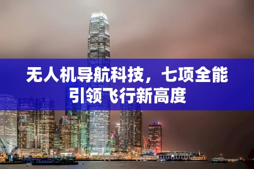 无人机导航科技，七项全能引领飞行新高度